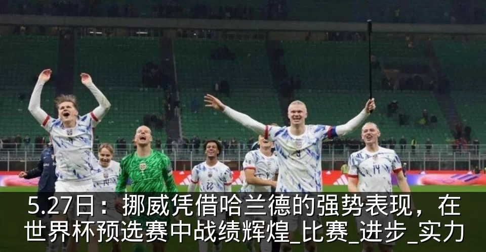 5.27日:挪威凭借哈兰德的强势表现,在世界杯预选赛中战绩辉煌_比赛_进步_实力